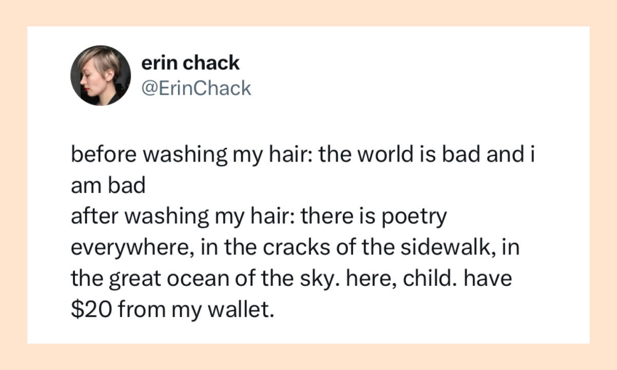 Before washing my hair: The world is bad and I am bad. After washing my hair: There is poetry everywhere, in the cracks of the sidewalk, in the great ocean of the sky. Here, child. Have $20 from my wallet.